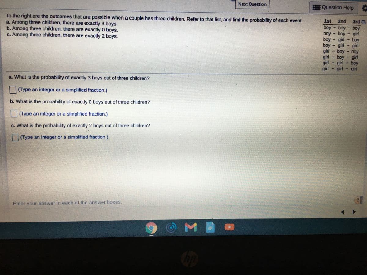 Next Question
Question Help
To the right are the outcomes that are possible when a couple has three children. Refer to that list, and find the probability of each event.
a. Among three children, there are exactly 3 boys.
b. Among three children, there are exactly 0 boys.
C. Among three children, there are exactly 2 boys.
1st
2nd
3rd O
boy boy boy
boy boy girl
boy - girl - boy
boy - girl - girl
girl - boy - boy
girl - boy
girl
girl - girl - boy
girl
girl - girl
a. What is the probability of exactly 3 boys out of three children?
||(Type an integer or a simplified fraction.)
b. What is the probability of exactly 0 boys out of three children?
Type an integer or a simplified fraction.)
c. What is the probability of exactly 2 boys out of three children?
|| (Type an integer or a simplified fraction.)
Enter your answer in each of the answer boxes.
MI
