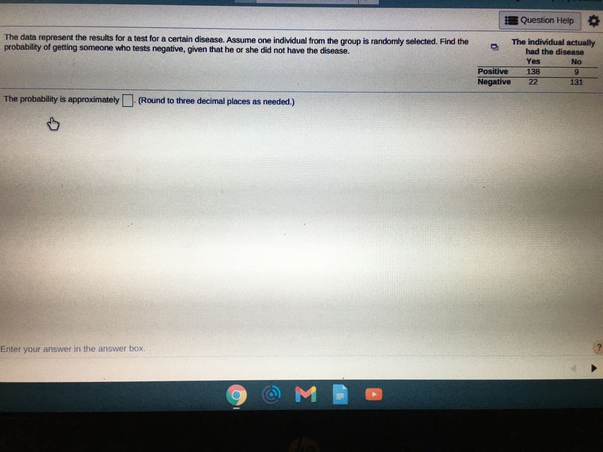 Question Help
The data represent the results for a test for a certain disease. Assume one individual from the group is randomly selected. Find the
probability of getting someone who tests negative, given that he or she did not have the disease.
The individual actually
had the disease
Yes
No
Positive
138
Negative
22
131
The probability is approximately | (Round to three decimal places as needed.)
Enter your answer in the answer box.
M
