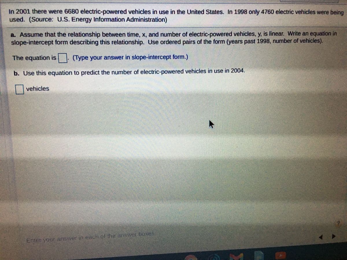 In 2001 there were 6680 electric-powered vehicles in use in the United States. In 1998 only 4760 electric vehicles were being
used. (Source: U.S. Energy Information Administration)
a. Assume that the relationship between time, x, and number of electric-powered vehicles, y, is linear. Write an equation in
slope-intercept form describing this relationship. Use ordered pairs of the form (years past 1998, number of vehicles).
The equation is . (Type your answer in slope-intercept form.)
IS
b. Use this equation to predict the number of electric-powered vehicles in use in 2004.
|| vehicles
Enter vour answer in each of the answer boxes
