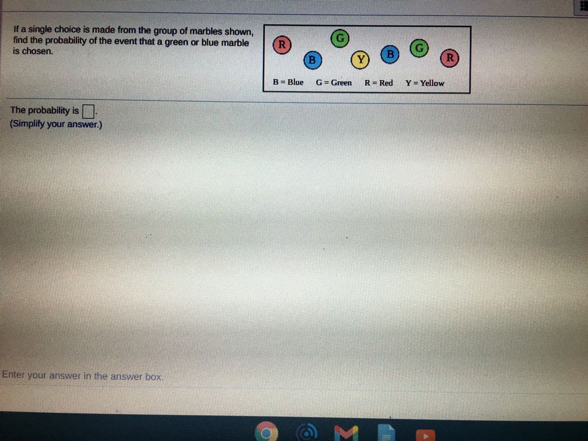 If a single choice is made from the group of marbles shown,
find the probability of the event that a green or blue marble
is chosen.
B
R
B Blue
G3Green
R= Red
Y=Yellow
The probability is
(Simplify your answer.)
Enter your answer in the answer box,
