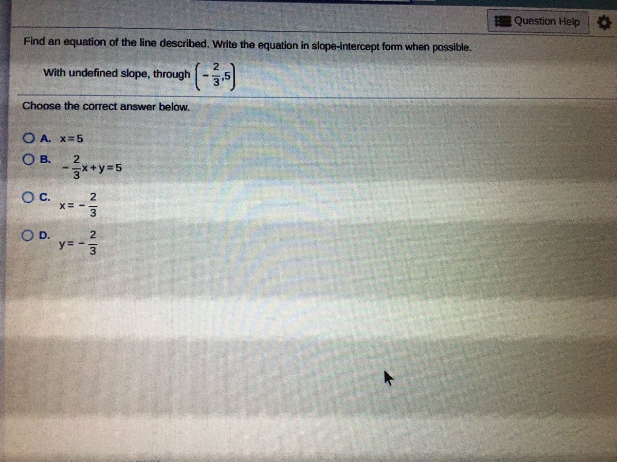 Question Help
Find an equation of the line described. Write the equation in slope-intercept fom when possible.
With undefined slope, through
3.5
Choose the correct answer below.
O A. x=5
O B.
3**y=5
Oc.
2.
D.
2
y%3D
3.
2/3
2 /3
