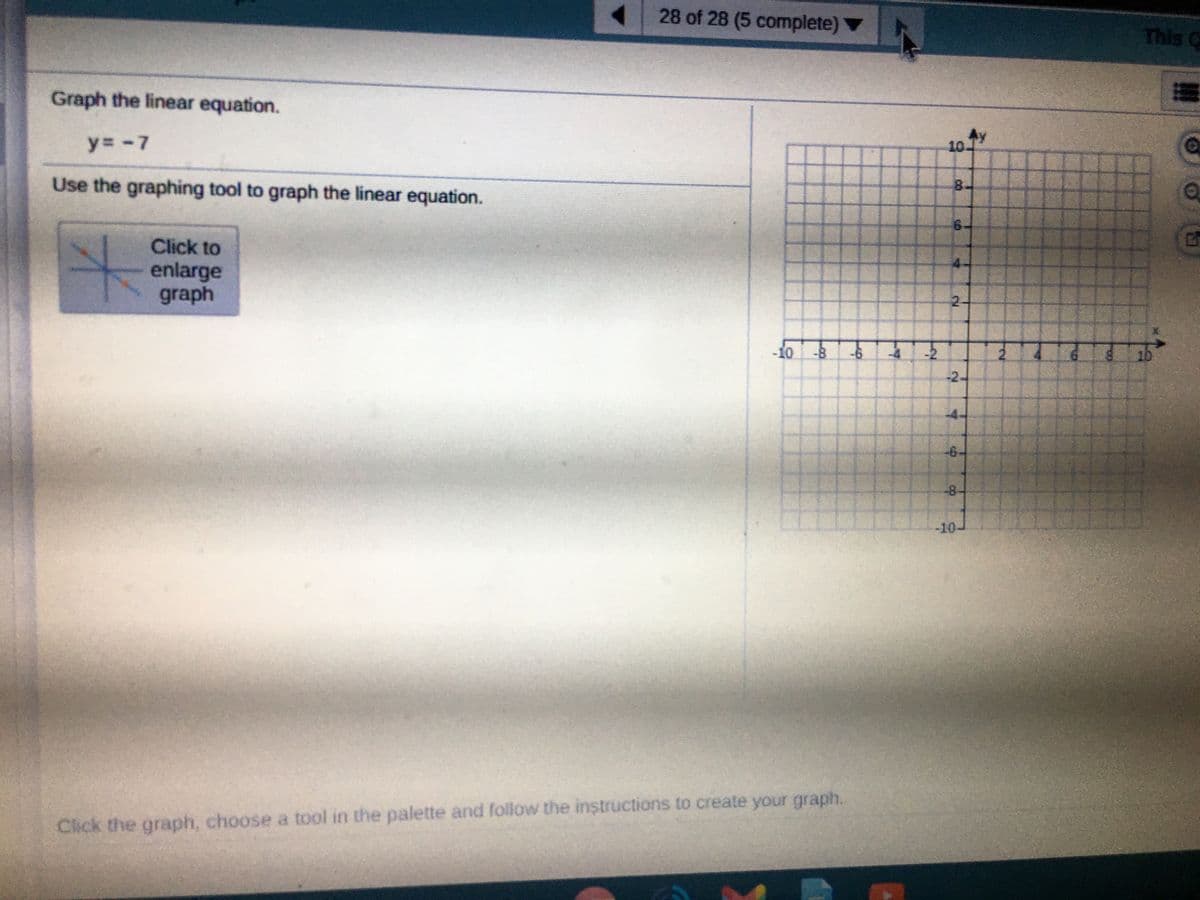 28 of 28 (5 complete) ▼
This
C
Graph the linear equation.
y= -7
10.
Use the graphing tool to graph the linear equation.
8.
6.
Click to
enlarge
graph
2.
-10
-8
-6.
2.
10
-2-
-4-
-6-
-8-
-10-
Click the graph, choose a tool in the palette and follow the instructions to create your graph.
