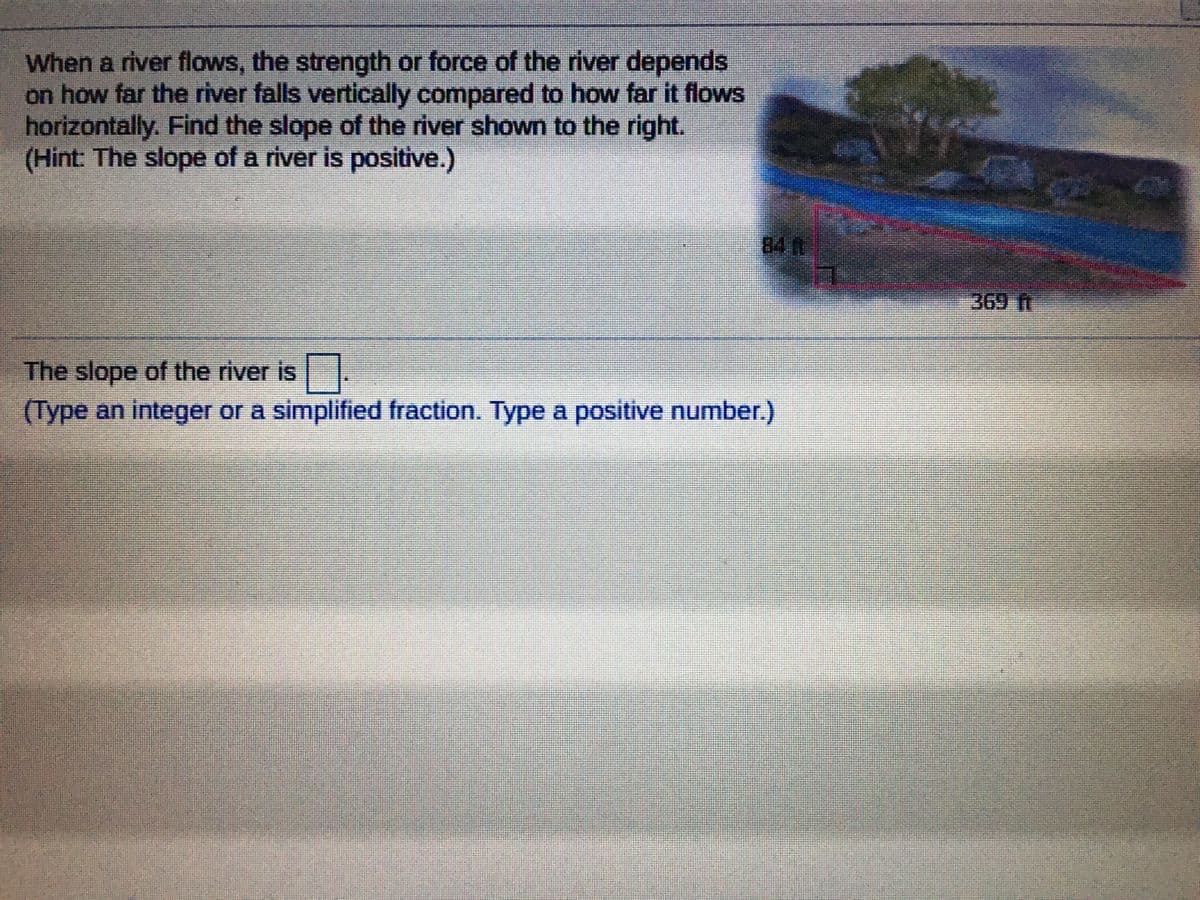 When a river flows, the strength or force of the river depends
on how far the river falls vertically compared to how far it flows
horizontally. Find the slope of the river shown to the right.
(Hint: The slope of a river is positive.)
84 R
369 ft
The slope of the river is
(Type an integer or a simplified fraction. Type a positive number.)
