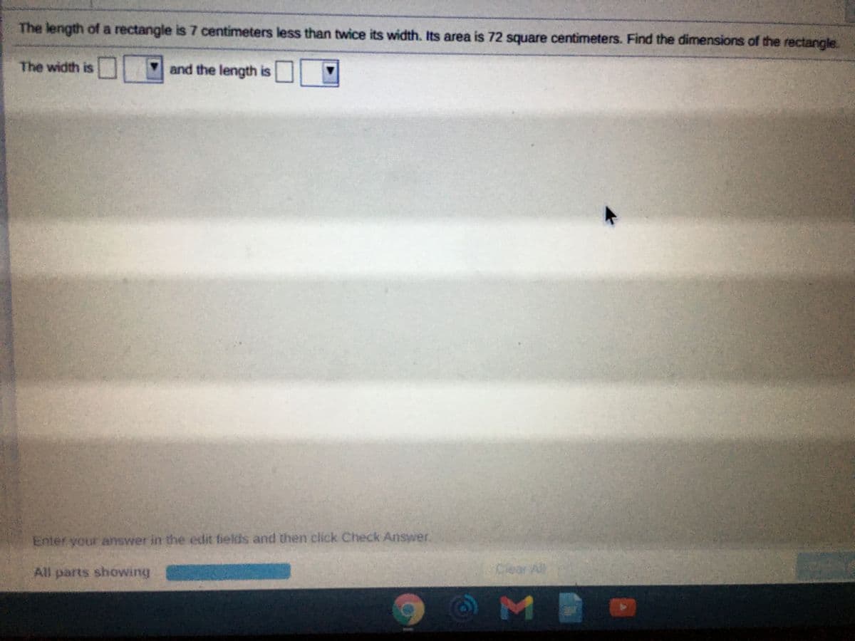 The length of a rectangle is 7 centimeters less than twice its width. Its area is 72 square centimeters. Find the dimensions of the rectangle.
The width is
and the length is
Enter your answer in the edit fields and then click Check Answer.
All parts showing
Cear Al
