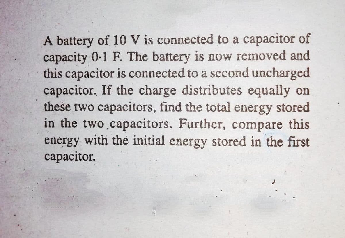 A battery of 10 V is connected to a capacitor of
capacity 0-1 F. The battery is now removed and
this capacitor is connected to a second uncharged
capacitor. If the charge distributes equally on
these two capacitors, find the total energy stored
in the two.capacitors. Further, compare this
energy with the initial energy stored in the first
сарacitor.
