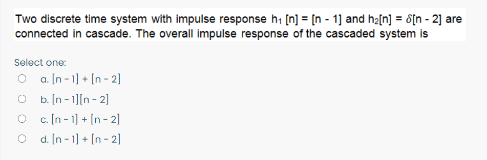 Two discrete time system with impulse response h1 [n] = [n - 1] and h2[n] = 8[n - 2] are
connected in cascade. The overall impulse response of the cascaded system is
Select one:
a. [n - 1] + [n - 2]
b. [n - 1][n - 2]
O c. [n - 1] + [n - 2]
d. [n - 1] + [n - 2]
