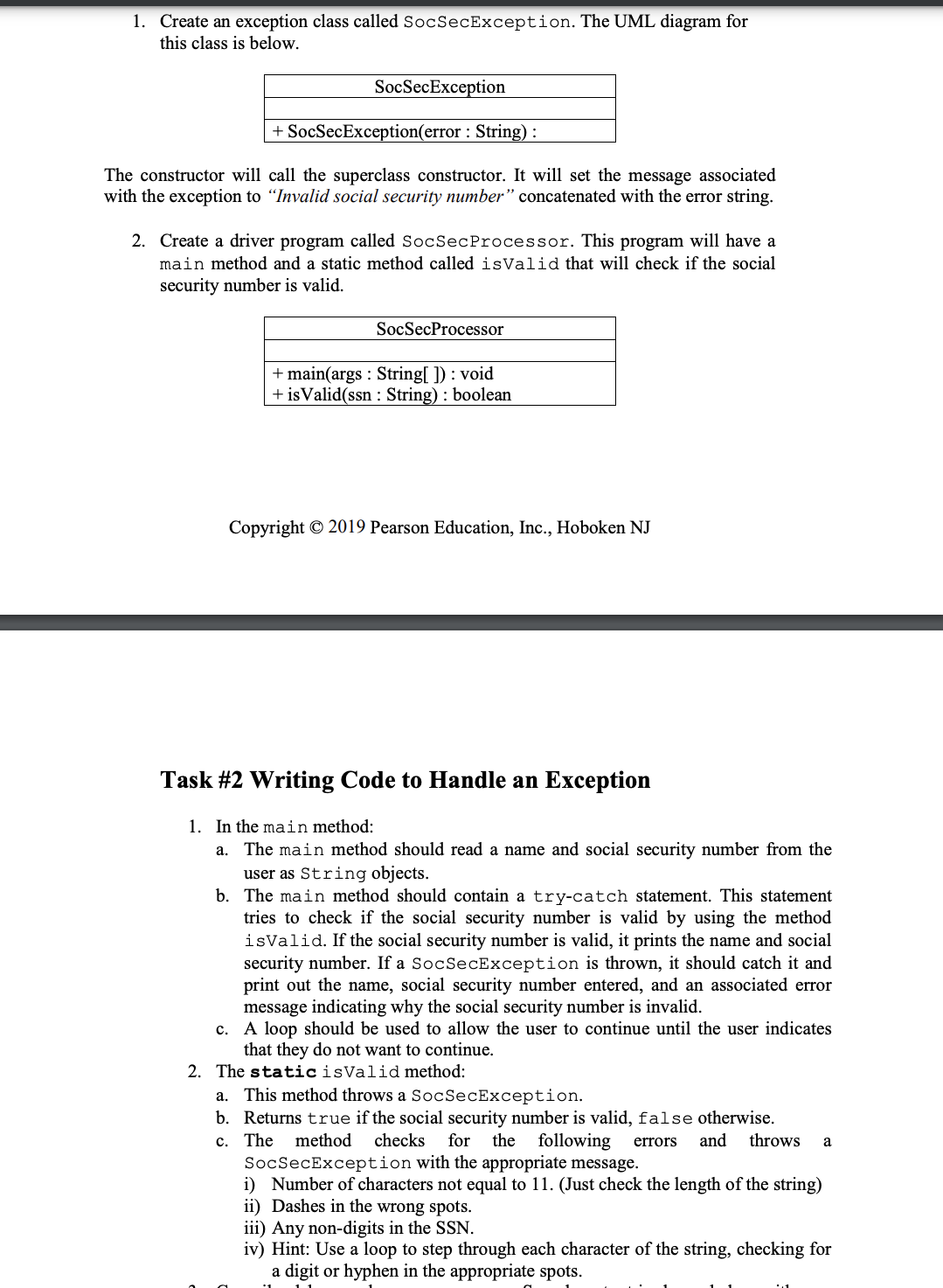 1. Create an exception class called SocSecException. The UML diagram for
this class is below.
SocSecException
+ SocSecException(error: String) :
The constructor will call the superclass constructor. It will set the message associated
with the exception to "Invalid social security number" concatenated with the error string.
2. Create a driver program called SocSecProcessor. This program will have a
main method and a static method called isValid that will check if the social
security number is valid.
SocSecProcessor
+ main(args : String[]): void
+ is Valid(ssn: String): boolean
Copyright © 2019 Pearson Education, Inc., Hoboken NJ
Task #2 Writing Code to Handle an Exception
1. In the main method:
a. The main method should read a name and social security number from the
user as String objects.
b.
The main method should contain a try-catch statement. This statement
tries to check if the social security number is valid by using the method
isValid. If the social security number is valid, it prints the name and social
security number. If a SocSecException is thrown, it should catch it and
print out the name, social security number entered, and an associated error
message indicating why the social security number is invalid.
c. A loop should be used to allow the user to continue until the user indicates
that they do not want to continue.
2. The static isValid method:
a. This method throws a SocSecException.
b. Returns true if the social security number is valid, false otherwise.
c. The method checks for the following errors and throws a
SocSecException with the appropriate message.
i) Number of characters not equal to 11. (Just check the length of the string)
ii) Dashes in the wrong spots.
iii) Any non-digits in the SSN.
iv) Hint: Use a loop to step through each character of the string, checking for
a digit or hyphen in the appropriate spots.