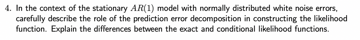 4. In the context of the stationary AR(1) model with normally distributed white noise errors,
carefully describe the role of the prediction error decomposition in constructing the likelihood
function. Explain the differences between the exact and conditional likelihood functions.
