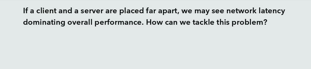 If a client and a server are placed far apart, we may see network latency
dominating overall performance. How can we tackle this problem?