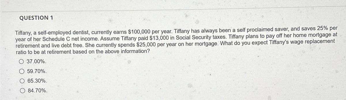 QUESTION 1
Tiffany, a self-employed dentist, currently earns $100,000 per year. Tiffany has always been a self proclaimed saver, and saves 25% per
year of her Schedule C net income. Assume Tiffany paid $13,000 in Social Security taxes. Tiffany plans to pay off her home mortgage at
retirement and live debt free. She currently spends $25,000 per year on her mortgage. What do you expect Tiffany's wage replacement
ratio to be at retirement based on the above information?
37.00%.
59.70%.
65.30%.
84.70%.
T