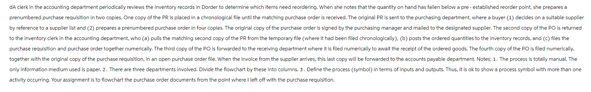 dA clerk in the accounting department periodically reviews the inventory records in Dorder to determine which items need reordering. When she notes that the quantity on hand has fallen below a pre-established reorder point, she prepares a
prenumbered purchase requisition in two copies. One copy f the PR is placed in a chronological file until the matching purchase order is received. The original PR is sent to the purchasing department, where a buyer (1) decides on a suitable supplier
by reference to a supplier list and (2) prepares a prenumbered purchase order in four copies. The original copy of the purchase order is signed by the purchasing manager and mailed to the designated supplier. The second copy of the PO is returned
to the inventory clerk in the accounting department, who (a) pulls the matching second copy of the PR from the temporary file (where it had been filed chronologically), (b) posts the ordered quantities to the inventory records, and (c) files the
purchase requisition and purchase order together numerically. The third copy of the PO is forwarded to the receiving department where it is filed numerically to await the receipt of the ordered goods. The fourth copy of the PO is filed numerically,
together with the original copy of the purchase requisition, in an open purchase order file. When the invoice from the supplier arrives, this last copy will be forwarded to the accounts payable department. Notes: 1. The process is totally manual. The
only information medium used is paper. 2. There are three departments involved. Divide the flowchart by these into columns. 3. Define the process (symbol) in terms of inputs and outputs. Thus, it is ok to show a process symbol with more than one
activity occurring. Your assignment is to flowchart the purchase order documents from the point where I left off with the purchase requisition.