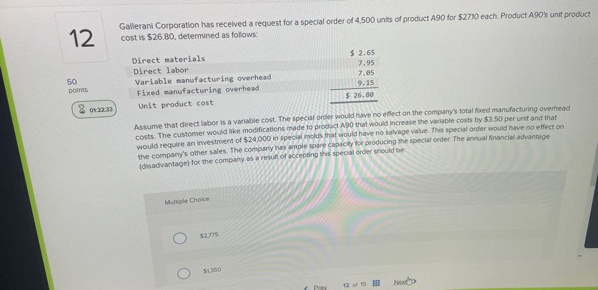 12
50
points
Gallerani Corporation has received a request for a special order of 4,500 units of product A90 for $27.10 each. Product A90's unit product
cost is $26.80, determined as follows:
Direct materials
Direct labor
Variable manufacturing overhead
Fixed manufacturing overhead
8
01:22:33
Unit product cost
$ 2.65
7.95
7.05
9.15
$ 26.80
Assume that direct labor is a variable cost. The special order would have no effect on the company's total fixed manufacturing overhead
costs. The customer would like modifications made to product A90 that would increase the variable costs by $3.50 per unit and that
would require an investment of $24,000 in special molds that would have no salvage value. This special order would have no effect on
the company's other sales. The company has ample spare capacity for producing the special order. The annual financial advantage
(disadvantage) for the company as a result of accepting this special order should be:
Multiple Choice
$2,775
$1,350
< Prev
12 of 15
Nex>