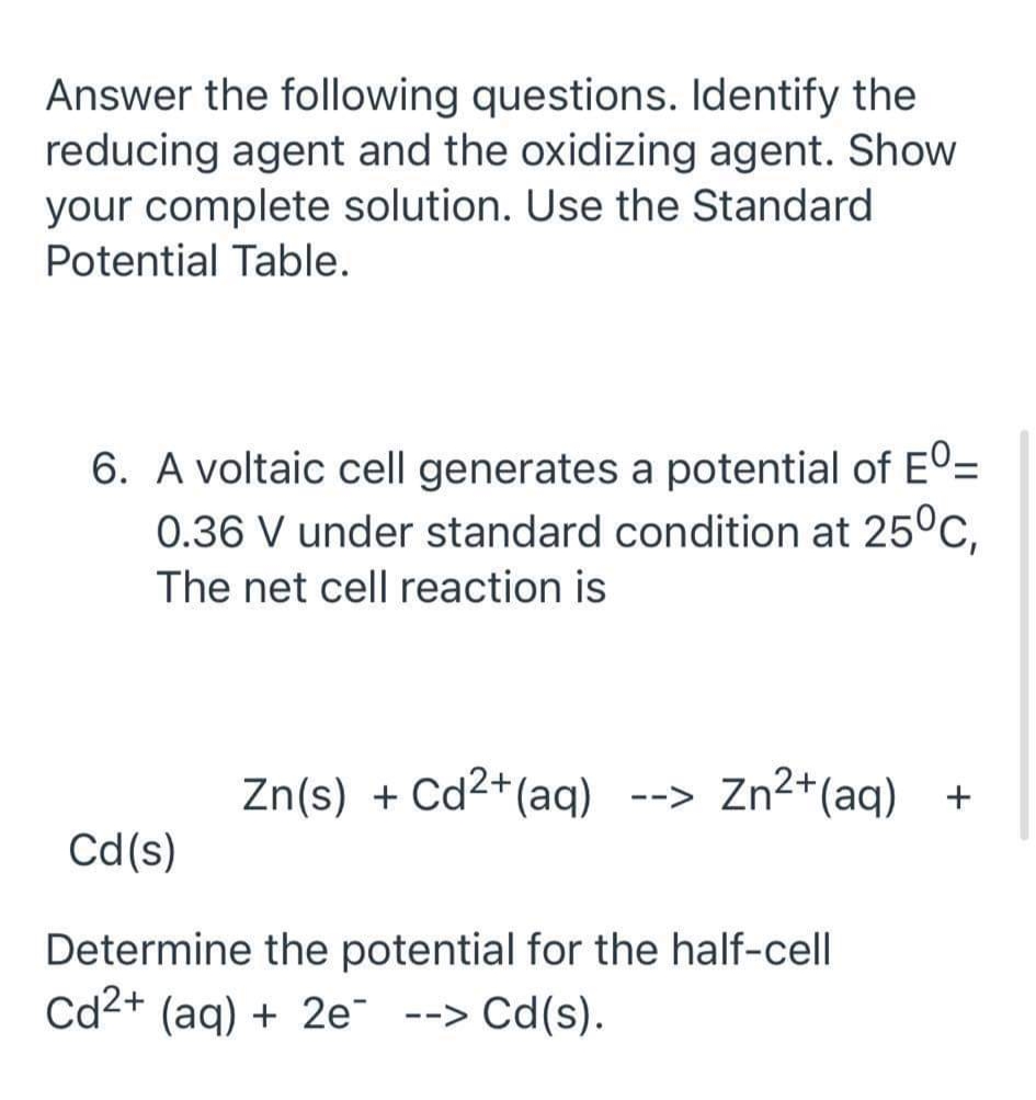 Answer the following questions. Identify the
reducing agent and the oxidizing agent. Show
your complete solution. Use the Standard
Potential Table.
6. A voltaic cell generates a potential of EO=
0.36 V under standard condition at 25°C,
The net cell reaction is
Zn(s) + Cd2+(aq)
--> Zn2+(aq) +
Cd(s)
Determine the potential for the half-cell
Cd2+ (aq) + 2e --> Cd(s).
