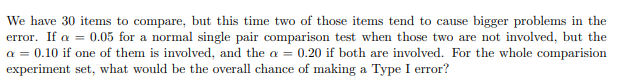 We have 30 items to compare, but this time two of those items tend to cause bigger problems in the
error. If a = 0.05 for a normal single pair comparison test when those two are not involved, but the
a = 0.10 if one of them is involved, and the a = 0.20 if both are involved. For the whole comparision
experiment set, what would be the overall chance of making a Type I error?
