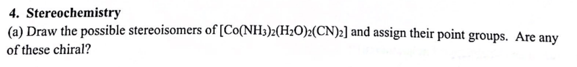 4. Stereochemistry
(a) Draw the possible stereoisomers of [Co(NH3)2(H2O)2(CN)2] and assign their point groups. Are any
of these chiral?
