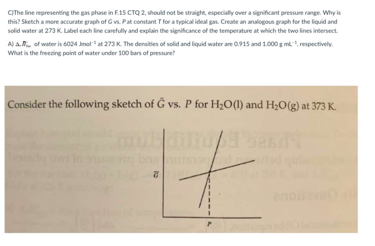 C)The line representing the gas phase in F.15 CTQ 2, should not be straight, especially over a significant pressure range. Why is
this? Sketch a more accurate graph of G vs. Pat constant T for a typical ideal gas. Create an analogous graph for the liquid and
solid water at 273 K. Label each line carefully and explain the significance of the temperature at which the two lines intersect.
A) A, F, of water is 6024 Jmol-1 at 273 K. The densities of solid and liquid water are 0.915 and 1.000 g mL-1, respectively.
What is the freezing point of water under 100 bars of pressure?
Consider the following sketch of G vs. P for H2O(1) and H20(g) at 373 K.
eno
