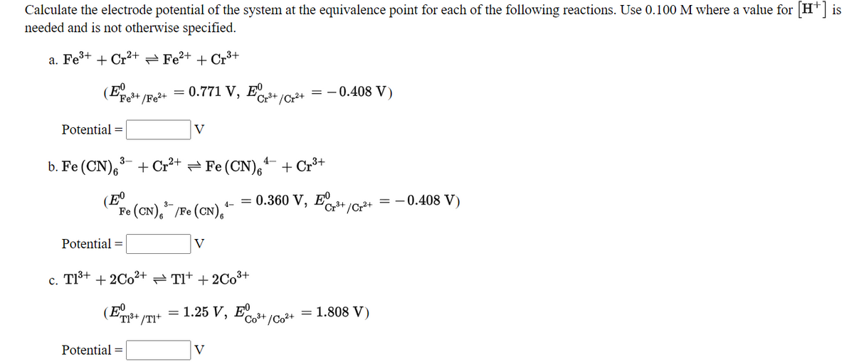 Calculate the electrode potential of the system at the equivalence point for each of the following reactions. Use 0.100 M where a value for [H+] is
needed and is not otherwise specified.
а. Fe3+
+ Cr²+
Fe?+ + Cr3+
(E
= 0.771 V, E
= -0.408 V)
Fe+
* /Fe²+
Cr3+ /Cr2+
Potential =
V
b. Fe (CN)6
3-
+ Cr+ = Fe (CN),
4-
+ Cr3+
e (CN)," /Pe (CN),"
= 0.360 V, E+ /Cr?+
= -0.408 V)
4-
Fe
Potential =
V
c. TIš+ + 2C02+ TIt + 2C03+
(E.
(T1³+ /TI+
—D 1.25 V, ЕО
Co3+
/Co2+
= 1.808 V)
Potential =
V
