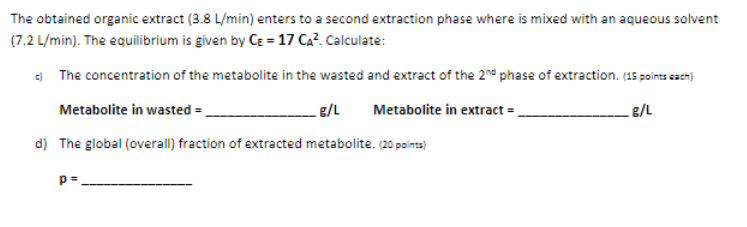 The obtained organic extract (3.8 L/min) enters to a second extraction phase where is mixed with an aqueous solvent
(7.2 L/min). The equilibrium is given by CE = 17 Ca?. Calculate:
e) The concentration of the metabolite in the wasted and extract of the 2nd phase of extraction. (15 points sach)
Metabolite in wasted =.
1/3
Metabolite in extract =,
g/L
d) The global (overall) fraction of extracted metabolite. (20 poins)
