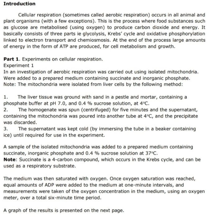 Introduction
Cellular respiration (sometimes called aerobic respiration) occurs in all animal and
plant organisms (with a few exceptions). This is the process where food substances such
as glucose are metabolised (using oxygen) to produce carbon dioxide and energy. It
basically consists of three parts ie glycolysis, Krebs' cycle and oxidative phosphorylation
linked to electron transport and chemiosmosis. At the end of the process large amounts
of energy in the form of ATP are produced, for cell metabolism and growth.
Part 1. Experiments on cellular respiration.
Experiment 1
In an investigation of aerobic respiration was carried out using isolated mitochondria.
Were added to a prepared medium containing succinate and inorganic phosphate.
Note: The mitochondria were isolated from liver cells by the following method:
1.
The liver tissue was ground with sand in a pestle and mortar, containing a
phosphate buffer at pH 7.0, and 0.4 % sucrose solution, at 4°C.
2. The homogenate was spun (centrifuged) for five minutes and the supernatant,
containing the mitochondria was poured into another tube at 4°C, and the precipitate
was discarded.
3.
The supernatant was kept cold (by immersing the tube in a beaker containing
ice) until required for use in the experiment.
A sample of the isolated mitochondria was added to a prepared medium containing
succinate, inorganic phosphate and 0.4 % sucrose solution at 37°C.
Note: Succinate is a 4-carbon compound, which occurs in the Krebs cycle, and can be
used as a respiratory substrate.
The medium was then saturated with oxygen. Once oxygen saturation was reached,
equal amounts of ADP were added to the medium at one-minute intervals, and
measurements were taken of the oxygen concentration in the medium, using an oxygen
meter, over a total six-minute time period.
A graph of the results is presented on the next page.
