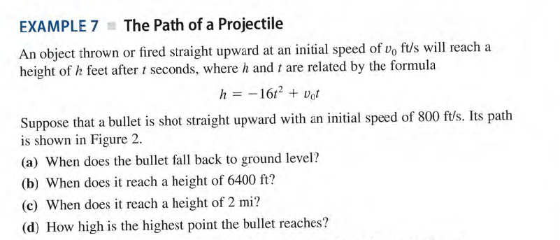 EXAMPLE 7 = The Path of a Projectile
An object thrown or fired straight upward at an initial speed of vo ft/s will reach a
height of h feet after t seconds, where h and t are related by the formula
h = -1612 + Vot
Suppose that a bullet is shot straight upward with an initial speed of 800 ft/s. Its path
is shown in Figure 2.
(a) When does the bullet fall back to ground level?
(b) When does it reach a height of 6400 ft?
(c) When does it reach a height of 2 mi?
(d) How high is the highest point the bullet reaches?
