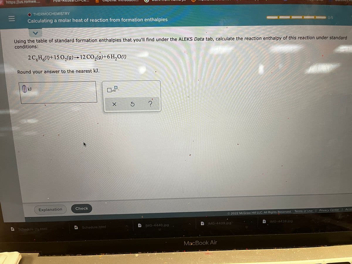 R https://us.romwe...
Pew-r
O THERMOCHEMISTRY
Calculating a molar heat of reaction from formation enthalpies
0/5
Using the table of standard formation enthalpies that you'll find under the ALEKS Data tab, calculate the reaction enthalpy of this reaction under standard
conditions:
2 C,H,()+15 O,(g)→12 CO,(9)+6 H,O(1)
Round your answer to the nearest kJ.
kJ
x10
Explanation
Check
2022 McGraw Hill LLC. All Rights Reserved. Terms of Use I Privacy Center Acce.
Schedule (1).html
Schedule.html
IMG-4440.jpg
IMG-4439.jpg
IMG-4438.jpg
MacBook Air
II
