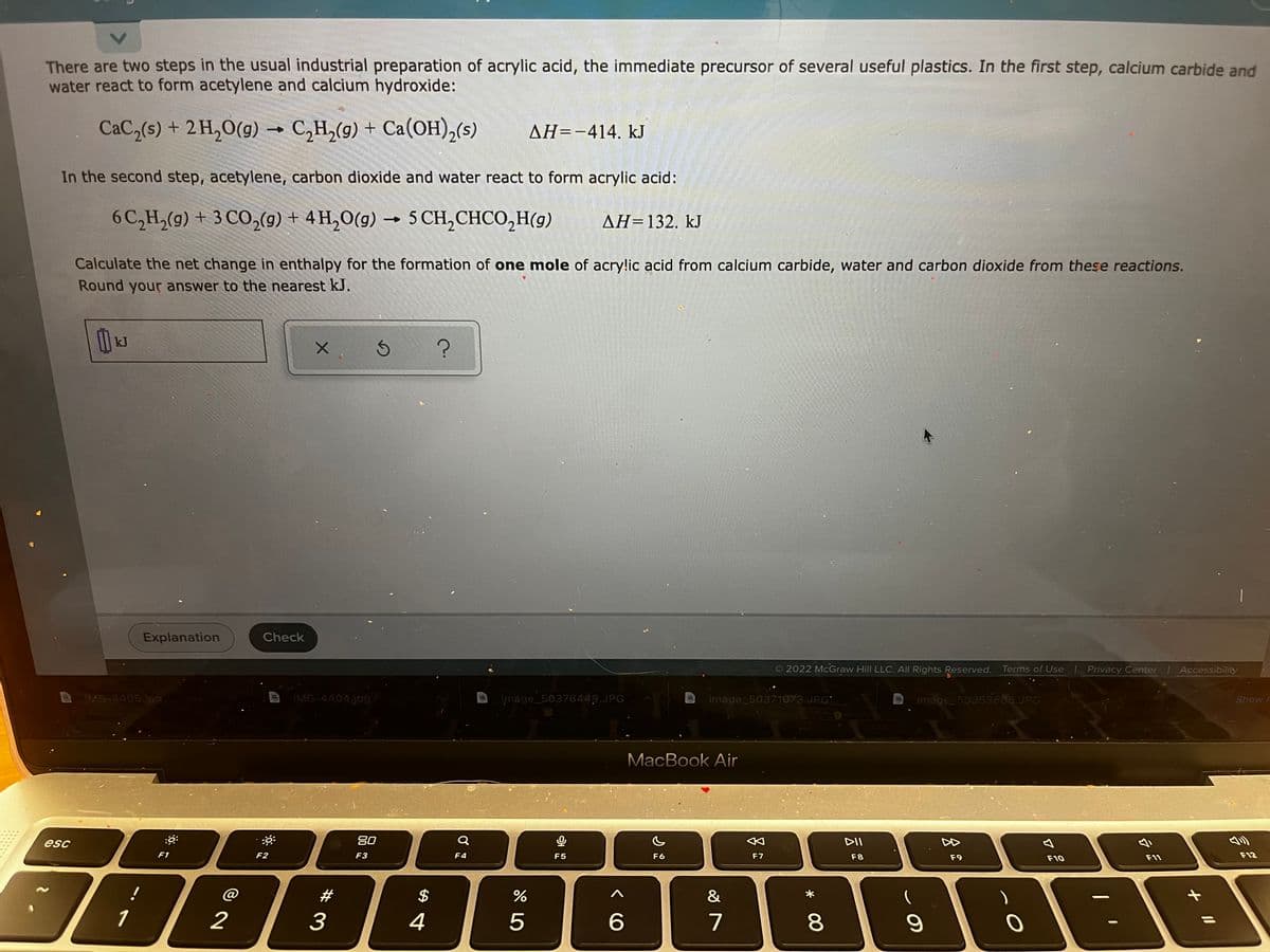 There are two steps in the usual industrial preparation of acrylic acid, the immediate precursor of several useful plastics. In the first step, calcium carbide and
water react to form acetylene and calcium hydroxide:
CaC,(s) + 2 H,0(g) → C,H,(9) + Ca(OH),(s)
AH=-414, kJ
In the second step, acetylene, carbon dioxide and water react to form acrylic acid:
6 C,H,(g) + 3 CO,(9) + 4 H,O(g) → 5 CH,CHCO,H(g)
AH=132. kJ
Calculate the net change in enthalpy for the formation of one mole of acry!ic acid from calcium carbide, water and carbon dioxide from these reactions.
Round your answer to the nearest kJ.
kJ
Explanation
Check
2022 McGraw Hill LLC. All Rights Reserved. Terms of Use
Privacy Center
Accessibility
IMG-4405.jpg
IMG-4404jpg
jmage_50376449.JPG
image_50371073.JPG:
image_50353665.JPG
Show
MacBook Air
esc
20
DII
乡
F1
F2
F3
F4
F5
F6
F7
F8
F9
F10
F11
F12
!
#3
2$
&
1
2
4
7
LO
