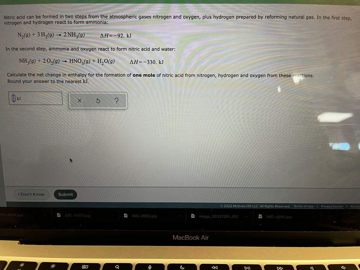 Nitric acid can be formed in two steps from the atmospheric gases nitrogen and oxygen, plus hydrogen prepared by reforming natural gas. In the first step,
nitrogen and hydrogen react to form ammonia:
N2(9) + 3 H,(g) –
2 NH,(g)
ДН--92. kJ
In the second step, ammonia and oxygen react to form nitric acid and water:
NH,(g) + 20,(g)- HNO,(9) + H,0(g)
AH=-330. kJ
Calculate the net change in enthalpy for the formation of one mole of nitric acid from nitrogen, hydrogen and oxygen from these reactions.
Round your answer to the nearest kJ.
kJ
I Don't Know
Submit
2022 McGraw Hill LLC. All Rights Reserved. Terms of Use | Privacy Center | Access
MG-4694.jpg
IMG-4693.jpg,
IMG-4690.jpg
image_50337281.JPG
IMG-4686.jpg
MacBook Air
80
Q
DII
DD
