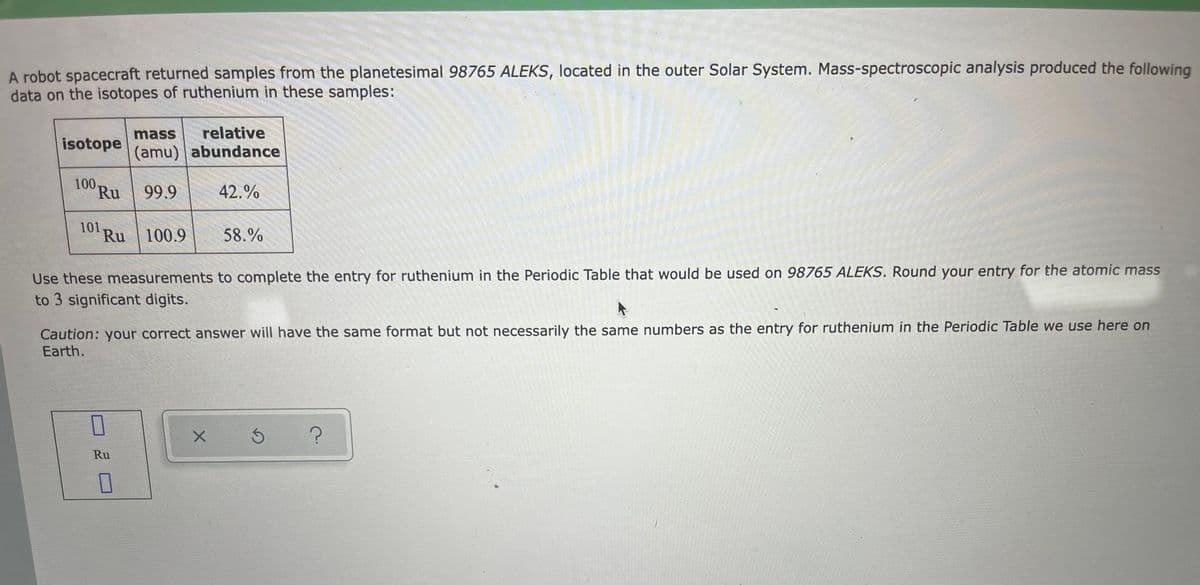 A robot spacecraft returned samples from the planetesimal 98765 ALEKS, located in the outer Solar System. Mass-spectroscopic analysis produced the following
data on the isotopes of ruthenium in these samples:
mass
relative
isotope
(amu) abundance
100
Ru
99.9
42.%
101.
Ru
100.9
58.%
Use these measurements to complete the entry for ruthenium in the Periodic Table that would be used on 98765 ALEKS. Round your entry for the atomic mass
to 3 significant digits.
Caution: your correct answer will have the same format but not necessarily the same numbers as the entry for ruthenium in the Periodic Table we use here on
Earth.
Ru
