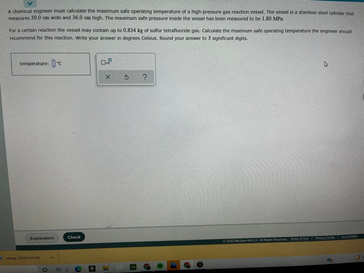 A chemical engineer must calculate the maximum safe operating temperature of a high-pressure gas reaction vessel. The vessel is a stainless-steel cylinder that
measures 30.0 cm wide and 36.0 cm high. The maximum safe pressure inside the vessel has been measured to be 1.80 MPa.
For a certain reaction the vessel may contain up to 0.834 kg of sulfur tetrafluoride gas. Calculate the maximum safe operating temperature the engineer should
recommend for this reaction. Write your answer in degrees Celsius. Round your answer to 3 significant digits.
temperature: |C
x10,
Explanation
Check
O 2022 McGraw Hill LLC. All Rights Reserved. Terms of Use
Privacy Center | Accessibility
image_50363137.JPG
