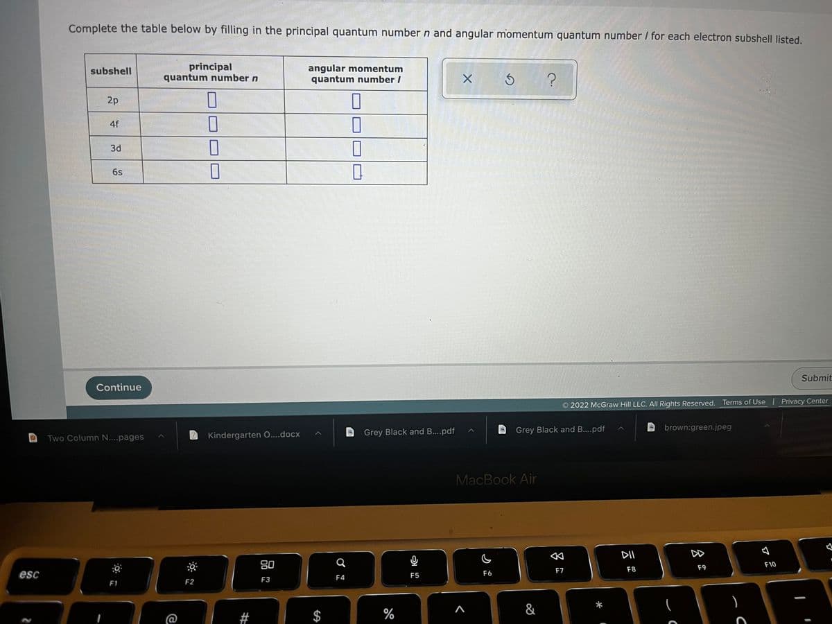 esc
Complete the table below by filling in the principal quantum number n and angular momentum quantum number / for each electron subshell listed.
subshell
principal
quantum number n
angular momentum
quantum number /
Ś
?
2p
0
0
I
7
П
0
Submit
2022 McGraw Hill LLC. All Rights Reserved. Terms of Use | Privacy Center
brown:green.jpeg
A
DII
F10
F8
F9
AA
4f
3d
6s
Continue
Two Column N....pages
F1
F2
0
0
Kindergarten O....docx
80
F3
#
$
Q
F4
Grey Black and B....pdf
%
F5
X
Grey Black and B....pdf
MacBook Air
F6
^
&
F7