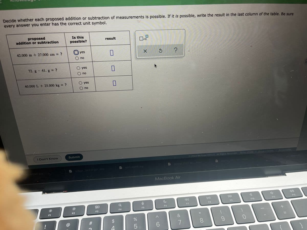 Decide whether each proposed addition or subtraction of measurements is possible. If it is possible, write the result in the last column of the table. Be sure
every answer you enter has the correct unit symbol.
proposed
addition or subtraction
Is this
possible?
result
x10
42.000 m + 27.000 cm = ?
yes
no
72. g-41. g = ?
O yes
O no
40.000 L + 25.000 kg = ?
O yes
no
I Don't Know
Submit
©2022 McGraw Hill LLC. All Rights Reserved. Terms of Use
Privacy Center
Accessibility
7spring 2022 s htm
Show All
G-4690.jpg
image 50337281.JPG
IMG-4686.jpg
Spring 2022 Sc..html
MacBook Air
DII
DD
F12
80
F10
F11
F7
F8
F9
F4
F5
F6
F1
F2
F3
@
23
4.
6.
8.
S LO
%24
