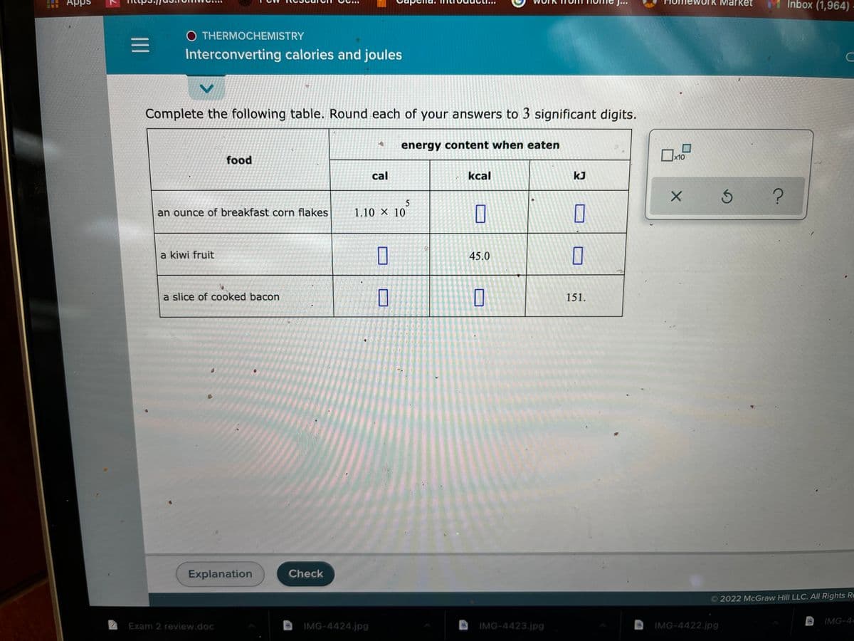 Inbox (1,964) -
Apps
Ma
O THERMOCHEMISTRY
Interconverting calories and joules
Complete the following table. Round each of your answers to 3 significant digits.
energy content when eaten
food
x10
cal
kcal
kJ
an ounce of breakfast corn flakes
1.10 X 10
a kiwi fruit
45.0
a slice of cooked bacon
0
151.
Explanation
Check
2022 McGraw Hill LLC. All Rights Re
IMG-4-
Exam 2 review.doc
IMG-4424.jpg
IMG-4423.jpg
IMG-4422.jpg
II
