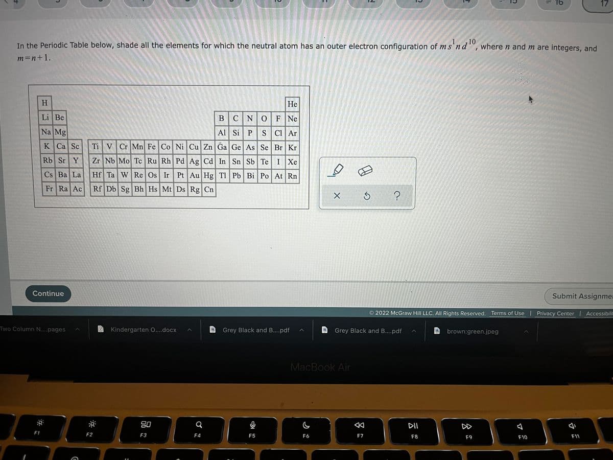 16
17
10
In the Periodic Table below, shade all the elements for which the neutral atom has an outer electron configuration of ms¹nd¹0, where n and m are integers, and
m=n+1.
H
He
Li Be
BCNQF Ne
Al Si P
Na Mg
S Cl Ar
Ti V Cr Mn Fe Co Ni Cu Zn Ga Ge As Se Br Kr
K Ca Sc
Rb Sr Y
Cs Ba La
Fr Ra Ac
Zr Nb Mo Tc Ru Rh Pd Ag Cd In Sn Sb Te| I |Xe
Hf Ta W Re Os Ir Pt Au Hg Tl Pb Bi Po At Rn
Rf Db Sg Bh Hs Mt Ds Rg Cn
S
?
Submit Assignmen
2022 McGraw Hill LLC. All Rights Reserved. Terms of Use | Privacy Center | Accessibilit
Kindergarten O....docx
Grey Black and B....pdf
brown:green.jpeg
80
F3
F9
F11
7
Continue
Two Column N....pages
F1
F2
Q
F4
அ
F5
DA
X
Grey Black and B....pdf
MacBook Air
F6
F7
DII
F8
1
D
B
F10
'11