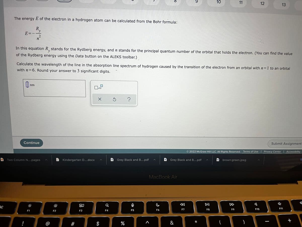 SC
10
11
12
13
The energy E of the electron in a hydrogen atom can be calculated from the Bohr formula:
R₁
y
E=--
n
In this equation R, stands for the Rydberg energy, and n stands for the principal quantum number of the orbital that holds the electron. (You can find the value
of the Rydberg energy using the Data button on the ALEKS toolbar.)
Calculate the wavelength of the line in the absorption line spectrum of hydrogen caused by the transition of the electron from an orbital with n=1 to an orbital
with n=6. Round your answer to 3 significant digits.
0₁
x10
X Ś ?
Continue
Submit Assignment
2022 McGraw Hill LLC. All Rights Reserved. Terms of Use | Privacy Center | Accessibility
Grey Black and B....pdf
brown:green.jpeg
S
Two Column N....pages
DII
F8
F11
F9
F10
F1
!
nm
2
F2
Kindergarten O....docx
80
F3
#
$
Q
F4
Grey Black and B....pdf
%
2
F5
CO
MacBook Air
C
F6
&
&
F7
9
+
