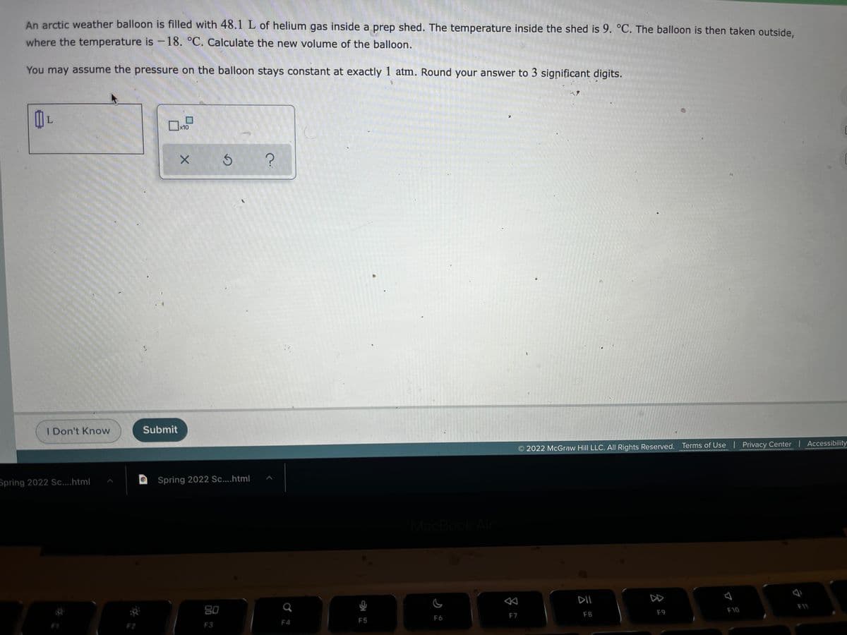 An arctic weather balloon is filled with 48.1 L of helium gas inside a prep shed. The temperature inside the shed is 9. °C. The balloon is then taken outside,
where the temperature is-18. °C. Calculate the new volume of the balloon.
You may assume the pressure on the balloon stays constant at exactly 1 atm. Round your answer to 3 significant digits.
x10
I Don't Know
Submit
O 2022 McGraw Hill LLC. All Rights Reserved. Terms of Use Privacy Center Accessibility
Spring 2022 Sc....html
Spring 2022 Sc....html
MacBook Air
DI
DD
80
F10
F7
F8
F9
F6
F4
F5
F2
F3
