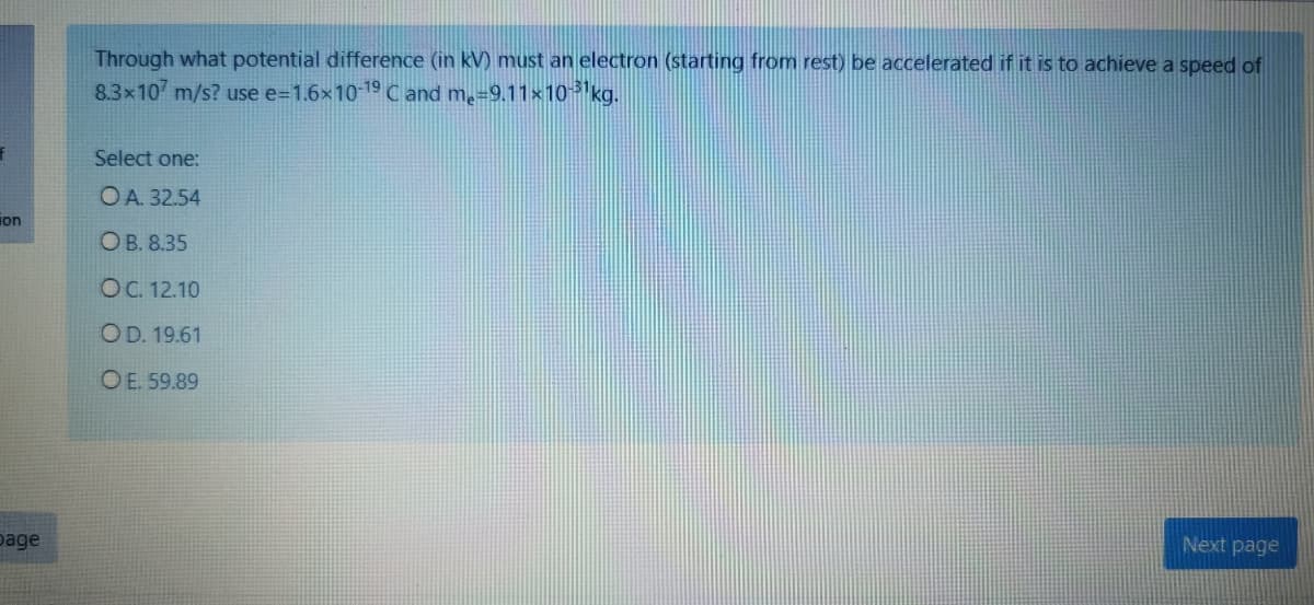 Through what potential difference (in kV) must an electron (starting from rest) be accelerated if it is to achieve a speed of
8.3x10 m/s? use e=1.6×10-19C and m=9.11x10 kg.
Select one:
OA. 32.54
ion
Ов. 8.35
OC. 12.10
OD. 19.61
O E. 59.89
page
Next page
