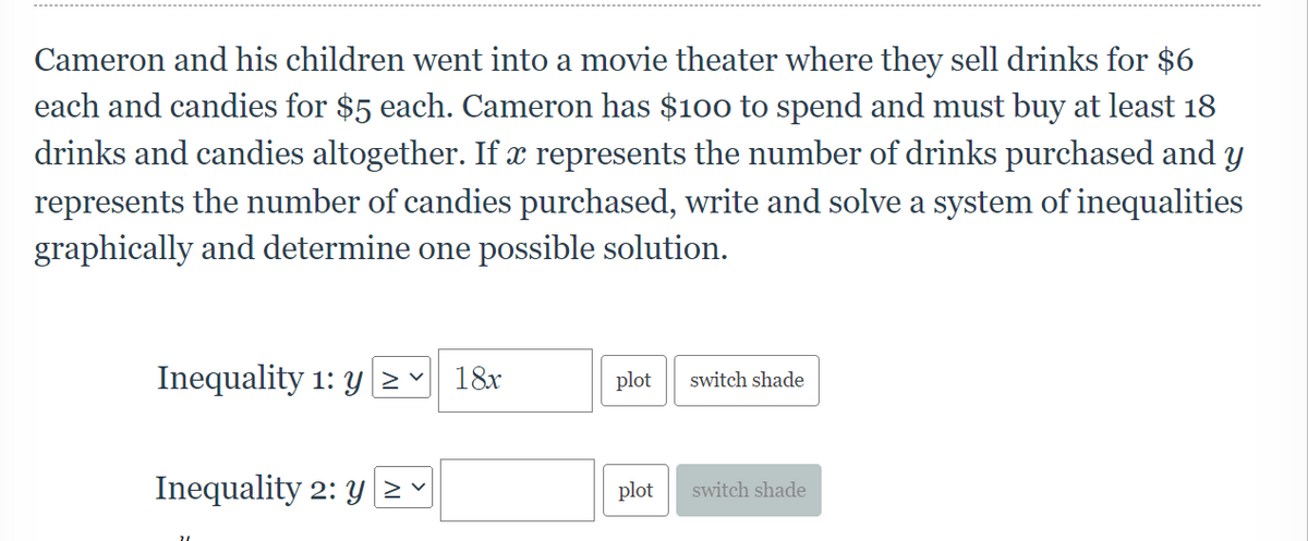 Cameron and his children went into a movie theater where they sell drinks for $6
each and candies for $5 each. Cameron has $10o to spend and must buy at least 18
drinks and candies altogether. If x represents the number of drinks purchased and y
represents the number of candies purchased, write and solve a system of inequalities
graphically and determine one possible solution.
Inequality 1: y> -
18x
plot
switch shade
Inequality 2: y
plot
switch shade
