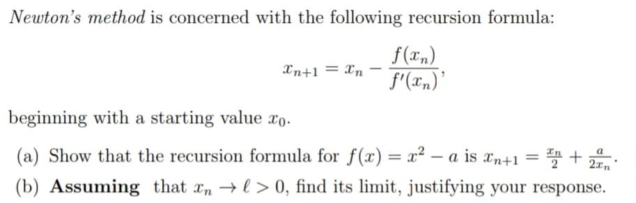 Newton's method is concerned with the following recursion formula:
f (xn)
Xn+1 = Xn f'(xn)'
-
beginning with a starting value xo.
(a) Show that the recursion formula for f(x) = x²-a is xn+1 =
(b) Assuming that xn →l> 0, find its limit, justifying your response.
a
x₂ + 2xn"