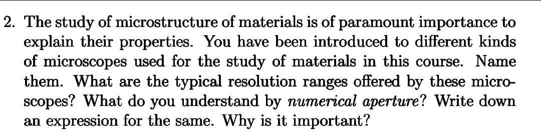 2. The study of microstructure of materials is of paramount importance to
explain their properties. You have been introduced to different kinds
of microscopes used for the study of materials in this course. Name
them. What are the typical resolution ranges offered by these micro-
scopes? What do you understand by numerical aperture? Write down
an expression for the same. Why is it important?
