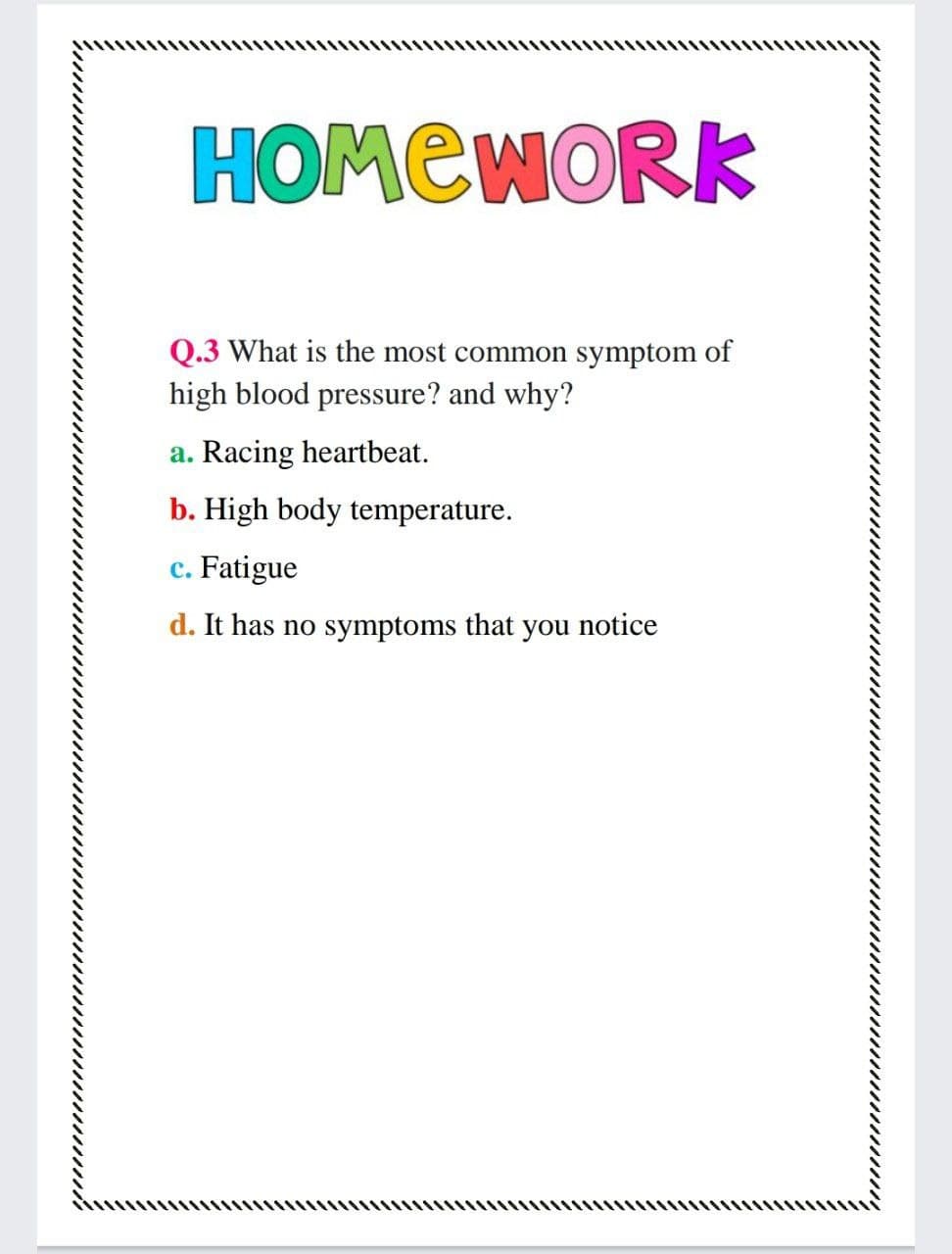 HOMEWORK
Q.3 What is the most common symptom of
high blood pressure? and why?
a. Racing heartbeat.
b. High body temperature.
c. Fatigue
d. It has no symptoms that you notice
