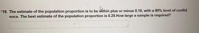 *19. The estimate of the population proportion is to be within plus or minus 0.10, with a 95% level of confid
ence. The best estimate of the population proportion is 0.25.How large a sample is required?