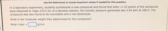 Use the References to access important values if needed for this question.
In a laboratory experiment, students synthesized a new compound and found that when 11.63 grams of the compound
were dissolved to make 279.0 mL of a benzene solution, the osmotic pressure generated was 2.64 atm at 298 K. The
compound was also found to be nonvolatile and a non-electrolyte.
What is the molecular weight they determined for this compound?
Molar mass=
g/mol