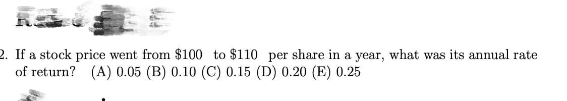 2. If a stock price went from $100 to $110 per share in a year, what was its annual rate
of return? (A) 0.05 (B) 0.10 (C) 0.15 (D) 0.20 (E) 0.25