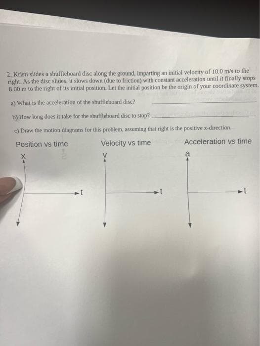 2. Kristi slides a shuffleboard disc along the ground, imparting an initial velocity of 10.0 m/s to the
right. As the disc slides, it slows down (due to friction) with constant acceleration until it finally stops
8.00 m to the right of its initial position. Let the initial position be the origin of your coordinate system.
a) What is the acceleration of the shuffleboard disc?
b) How long does it take for the shuffleboard disc to stop?
c) Draw the motion diagrams for this problem, assuming that right is the positive x-direction.
Position vs time
Velocity vs time
V
1
Acceleration vs time
a
t