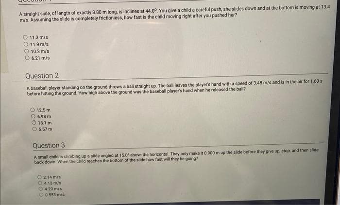 A straight slide, of length of exactly 3.80 m long, is inclines at 44.0°. You give a child a careful push, she slides down and at the bottom is moving at 13.4
m/s. Assuming the slide is completely frictionless, how fast is the child moving right after you pushed her?
O 11.3 m/s
O 11.9 m/s
10.3 m/s
6.21 m/s
Question 2
A baseball player standing on the ground throws a ball straight up. The ball leaves the player's hand with a speed of 3.48 m/s and is in the air for 1.60 s
before hitting the ground. How high above the ground was the baseball player's hand when he released the ball?
O 12.5m
6.98 m
18.1 m
5.57 m
Question 3
A small child is climbing up a slide angled at 15.0° above the horizontal. They only make it 0.900 m up the slide before they give up, stop, and then slide
back down. When the child reaches the bottom of the slide how fast will they be going?
214 m/s
04.13 m/s
4.20 m/s
0.553 m/s