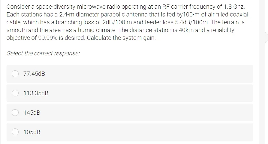 Consider a space-diversity microwave radio operating at an RF carrier frequency of 1.8 Ghz.
Each stations has a 2.4-m diameter parabolic antenna that is fed by100-m of air filled coaxial
cable, which has a branching loss of 2dB/100 m and feeder loss 5.4dB/100m. The terrain is
smooth and the area has a humid climate. The distance station is 40km and a reliability
objective of 99.99% is desired. Calculate the system gain.
Select the correct response:
77.45dB
113.35dB
145dB
105dB
