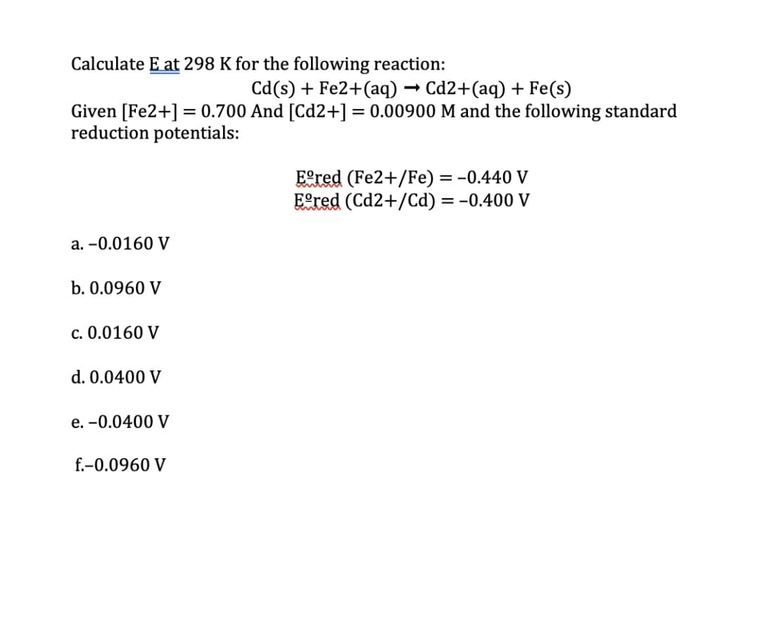 Calculate E at 298 K for the following reaction:
Cd(s) + Fe2+(aq) -
Cd2+(aq) + Fe(s)
Given [Fe2+] = 0.700 And [Cd2+] = 0.00900 M and the following standard
reduction potentials:
%3D
Eered (Fe2+/Fe) = -0.440 V
Eered (Cd2+/Cd) = -0.400 V
a. -0.0160 V
b. 0.0960 V
c. 0.0160 V
d. 0.0400 V
e. -0.0400 V
f.-0.0960 V
