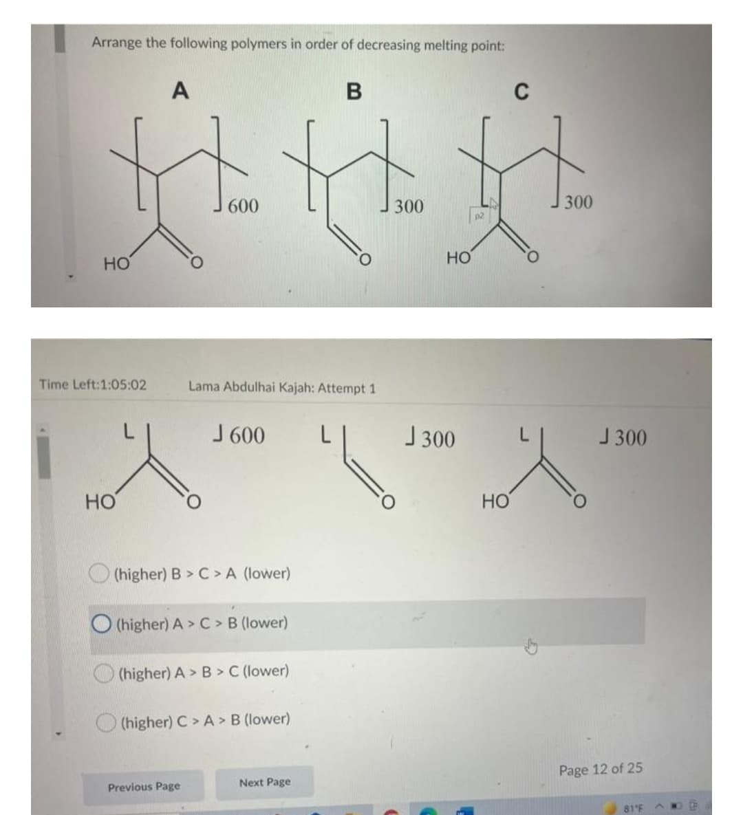 Arrange the following polymers in order of decreasing melting point:
A
B
C
H.H
300
300
p2
HO
A
HO
HO
Time Left:1:05:02
HO
600
Lama Abdulhai Kajah: Attempt 1
J 600
(higher) B > C> A (lower)
(higher) A> C> B (lower)
(higher) A> B>C (lower)
(higher) C> A> B (lower)
Next Page
Previous Page
J300
G
J 300
Page 12 of 25
81°F