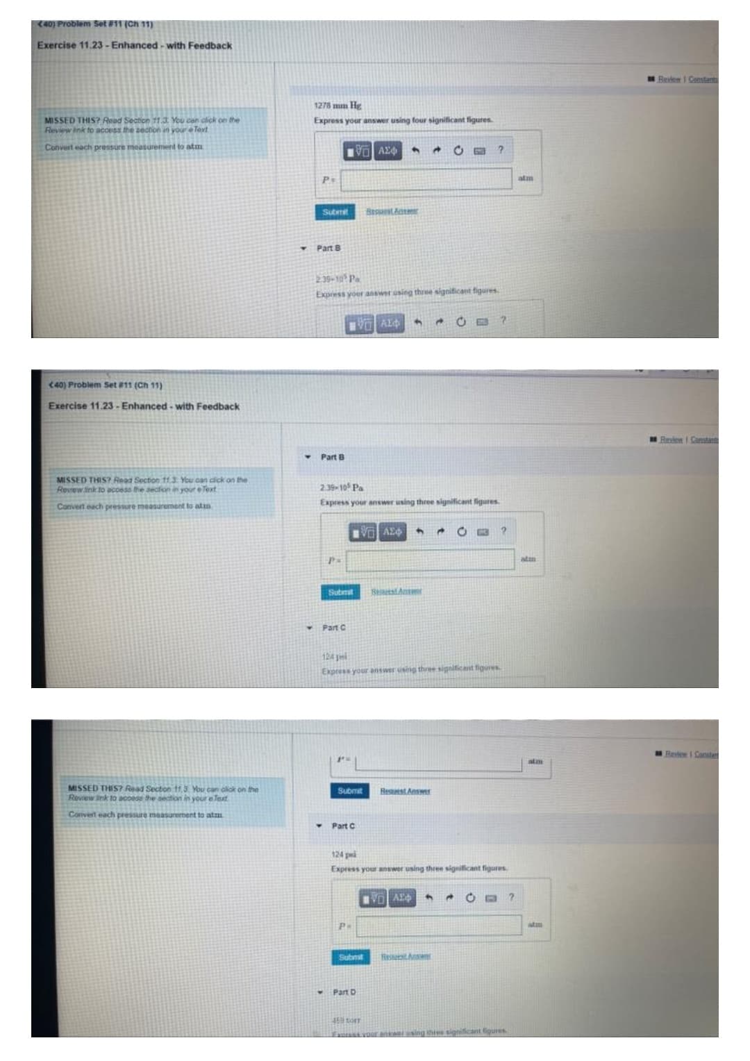 (40) Problem Set #11 (Ch 11)
Exercise 11.23-Enhanced-with Feedback
MISSED THIS? Read Section 11.3. You can click on the
Review ink to access the section in your eText
Convert each pressure measurement to atm
(40) Problem Set #11 (Ch 11)
Exercise 11.23-Enhanced-with Feedback
MISSED THIS? Read Section 11.3. You can click on the
Review link to access the section in your eText
Convert each pressure measurement to at
MISSED THIS? Read Section 11.3. You can click on the
Review ink to access the section in your e Text
Convert each pressure measurement to at
1278 mm Hg
Express your answer using four significant figures.
ΕΧΕΙ ΑΣΦΑ
?
Y
Ps
Submit
Beppeste
Part B
2.39-105 Pa
Express your answer using three significant figures.
4 Ĉ G
2
V AE
Part B
2.39-105 Pa
Express your answer using three significant figures.
VAE
4
Ĉ C
2
P=
Submit
Request Answer
Part C
124
Express your answer using three significant figures.
Submit Restest Answer
- Part C
124 p
Express your answer using three significant figures.
[ AE.
→
B ?
Ps
Submit Rest Answ
Part D
45 CORT
Express your answer using three significant figures
atm
atm
atm
atm
Review | Constant
Review I Canster