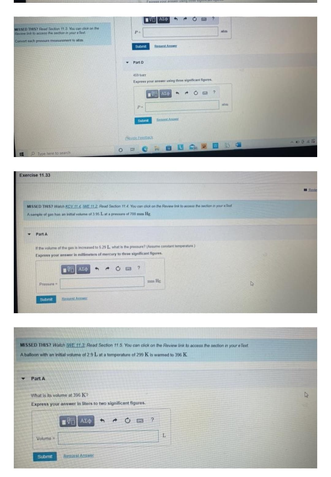 IVE ΑΣΦΥ
P=
Submit
MISSED THIS? Read Section 11.3. You can click on the
Review Ink to access the section in your eText
Convert each pressure measurement to atin
Bequest Answer
Part D
459 torr
Express your answer using three significant figures.
VALO
A C
2
P=
at
Submit
Price Frezbars
O
E
E
Type here to search
Exercise 11.33
MISSED THIS? Watch KGV 11.4, WE 112 Read Section 11.4. You can click on the Review link to access the section in your e Text
Asample of gas has an initial volume of 3.95 L at a pressure of 708 mm Hg
Part A
If the volume of the gas is increased to 5 29 L what is the pressure? (Assume constant temperature.)
Express your answer in millimeters of mercury to three significant figures.
[ΕΙ ΑΣΦ 4
?
Pressure
mm Hg
Submit
Request Answer
MISSED THIS? Watch [WE 11.3: Read Section 11.5 You can click on the Review link to access the section in your e Text
A balloon with an initial volume of 2.9 L at a temperature of 299 K is warmed to 396 K
Part A
What is its volume at 396 K?
Express your answer in liters to two significant figures.
1951 ΑΣΦ
4
?
Volume=
Submit
Request Answer
Beavest Anset
C
L
atm
947